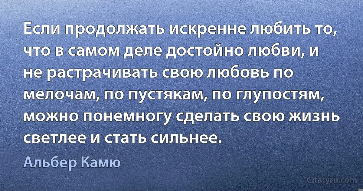 Если продолжать искренне любить то, что в самом деле достойно любви, и не растрачивать свою любовь по мелочам, по пустякам, по глупостям, можно понемногу сделать свою жизнь светлее и стать сильнее. (Альбер Камю)