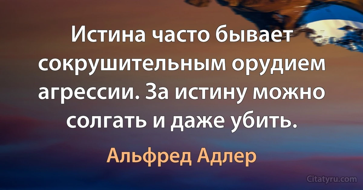 Истина часто бывает сокрушительным орудием агрессии. За истину можно солгать и даже убить. (Альфред Адлер)