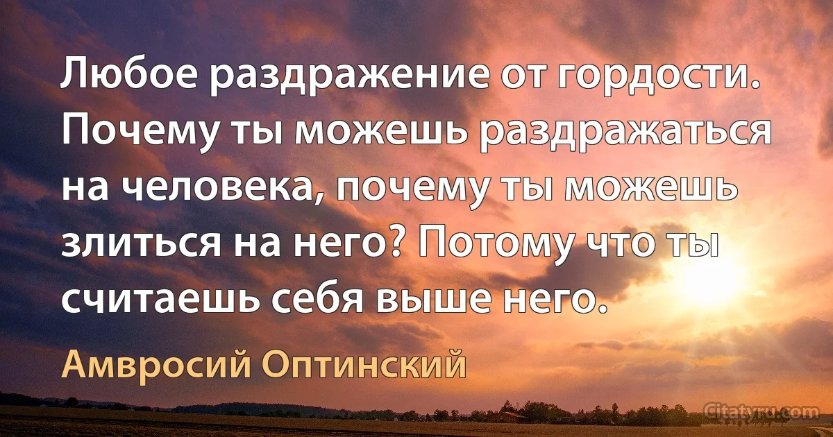 Любое раздражение от гордости. Почему ты можешь раздражаться на человека, почему ты можешь злиться на него? Потому что ты считаешь себя выше него. (Амвросий Оптинский)