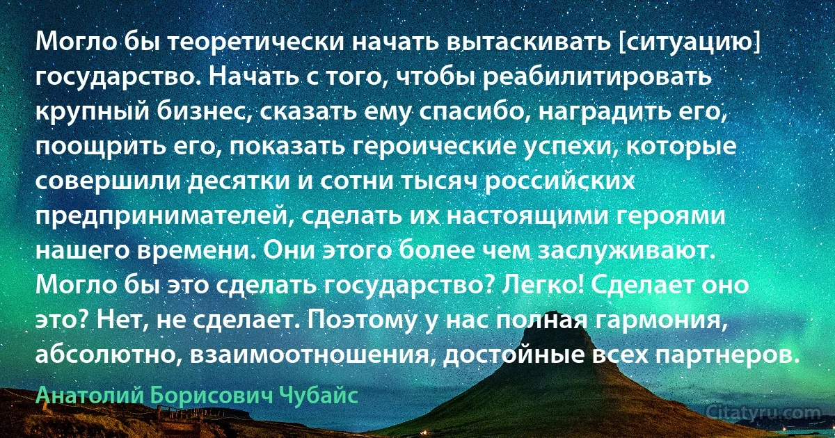 Могло бы теоретически начать вытаскивать [ситуацию] государство. Начать с того, чтобы реабилитировать крупный бизнес, сказать ему спасибо, наградить его, поощрить его, показать героические успехи, которые совершили десятки и сотни тысяч российских предпринимателей, сделать их настоящими героями нашего времени. Они этого более чем заслуживают. Могло бы это сделать государство? Легко! Сделает оно это? Нет, не сделает. Поэтому у нас полная гармония, абсолютно, взаимоотношения, достойные всех партнеров. (Анатолий Борисович Чубайс)