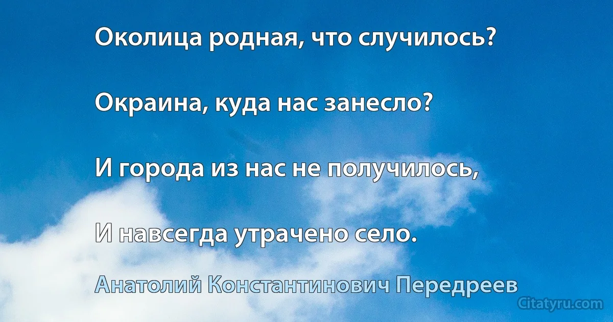 Околица родная, что случилось?

Окраина, куда нас занесло?

И города из нас не получилось,

И навсегда утрачено село. (Анатолий Константинович Передреев)