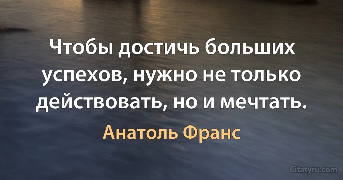 Чтобы достичь больших успехов, нужно не только действовать, но и мечтать. (Анатоль Франс)