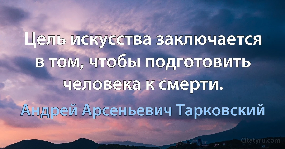 Цель искусства заключается в том, чтобы подготовить человека к смерти. (Андрей Арсеньевич Тарковский)