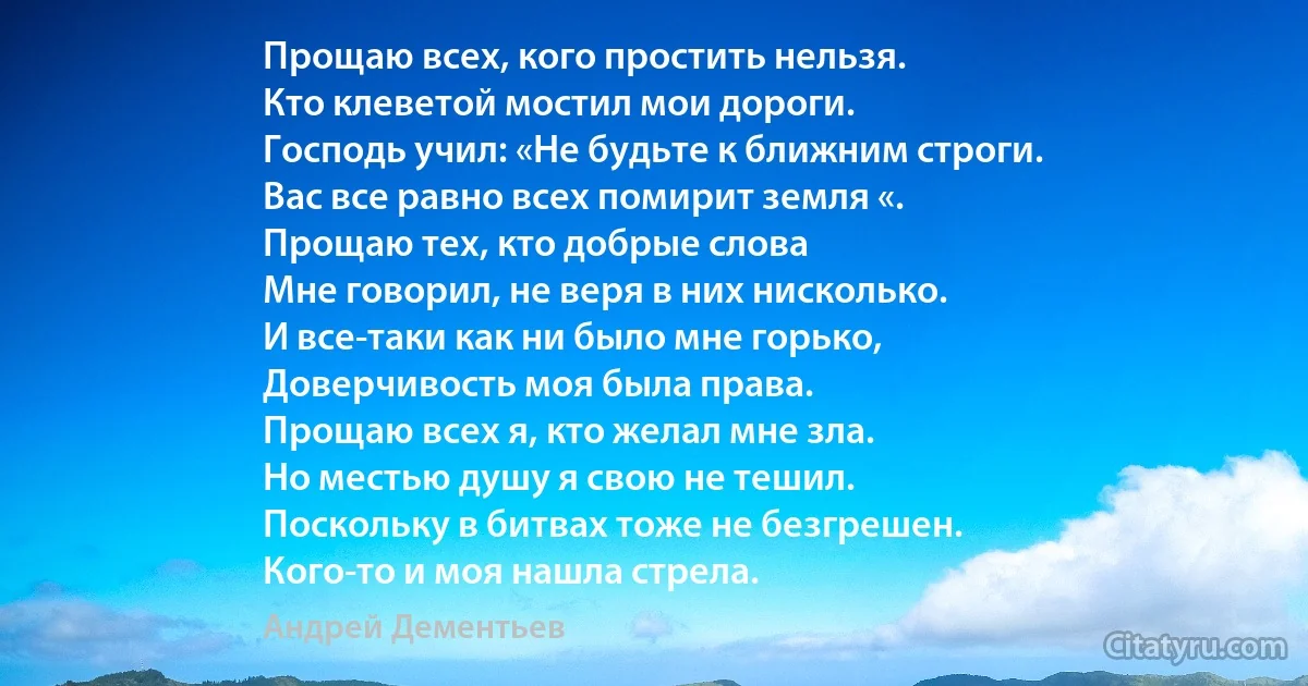 Прощаю всех, кого простить нельзя.
Кто клеветой мостил мои дороги.
Господь учил: «Не будьте к ближним строги.
Вас все равно всех помирит земля «.
Прощаю тех, кто добрые слова
Мне говорил, не веря в них нисколько.
И все-таки как ни было мне горько,
Доверчивость моя была права.
Прощаю всех я, кто желал мне зла.
Но местью душу я свою не тешил.
Поскольку в битвах тоже не безгрешен.
Кого-то и моя нашла стрела. (Андрей Дементьев)