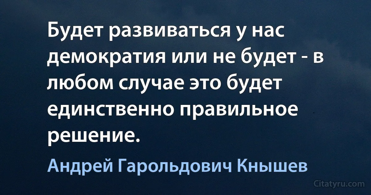 Будет развиваться у нас демократия или не будет - в любом случае это будет единственно правильное решение. (Андрей Гарольдович Кнышев)