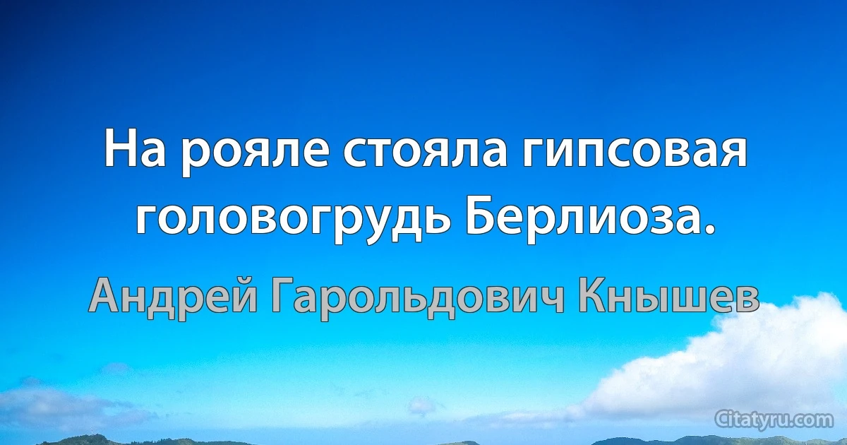 На рояле стояла гипсовая головогрудь Берлиоза. (Андрей Гарольдович Кнышев)