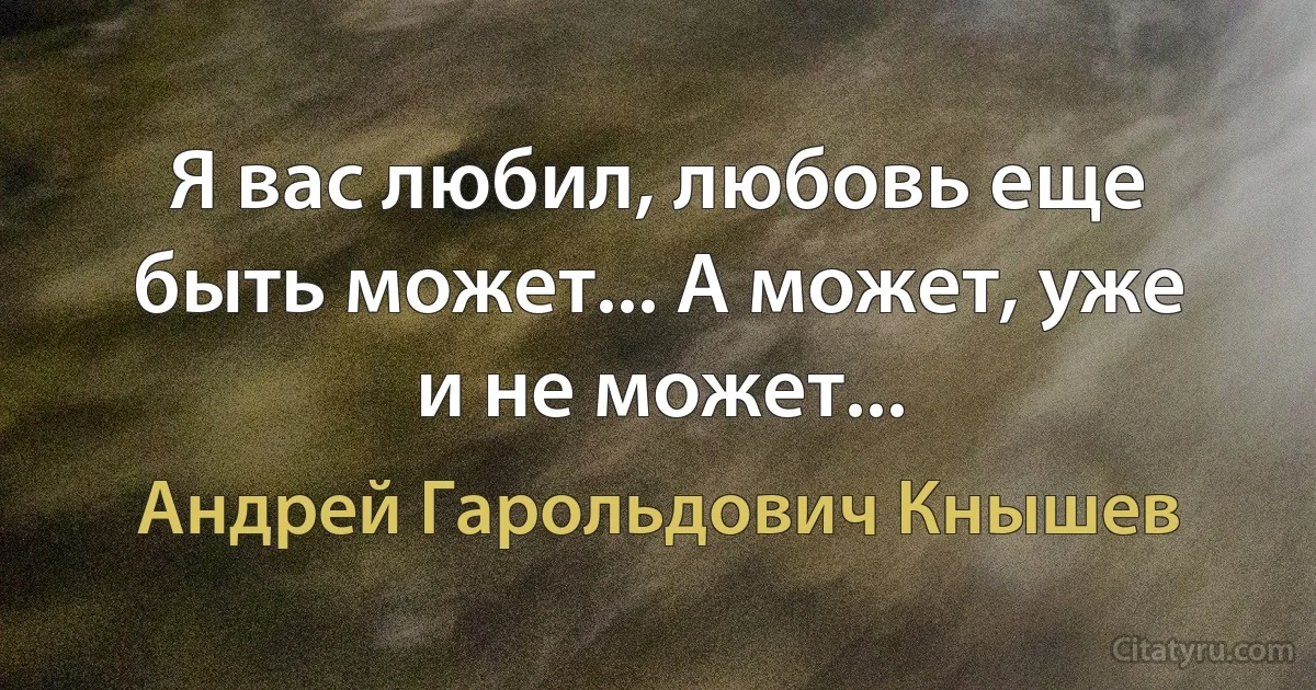 Я вас любил, любовь еще быть может... А может, уже и не может... (Андрей Гарольдович Кнышев)