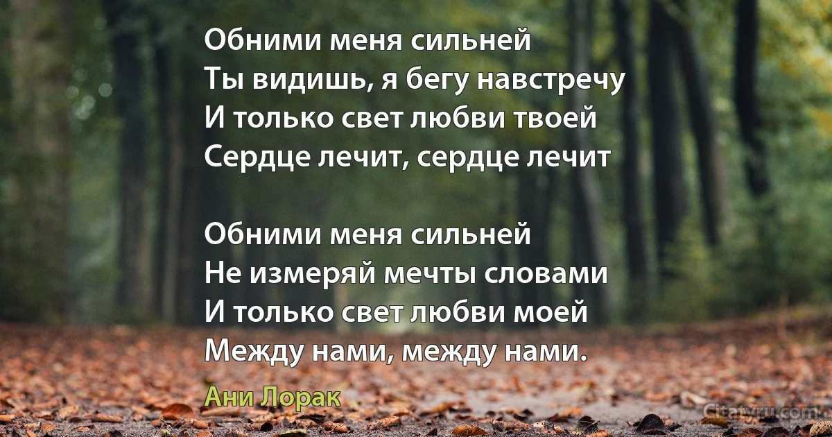 Обними меня сильней
Ты видишь, я бегу навстречу
И только свет любви твоей
Сердце лечит, сердце лечит

Обними меня сильней
Не измеряй мечты словами
И только свет любви моей
Между нами, между нами. (Ани Лорак)