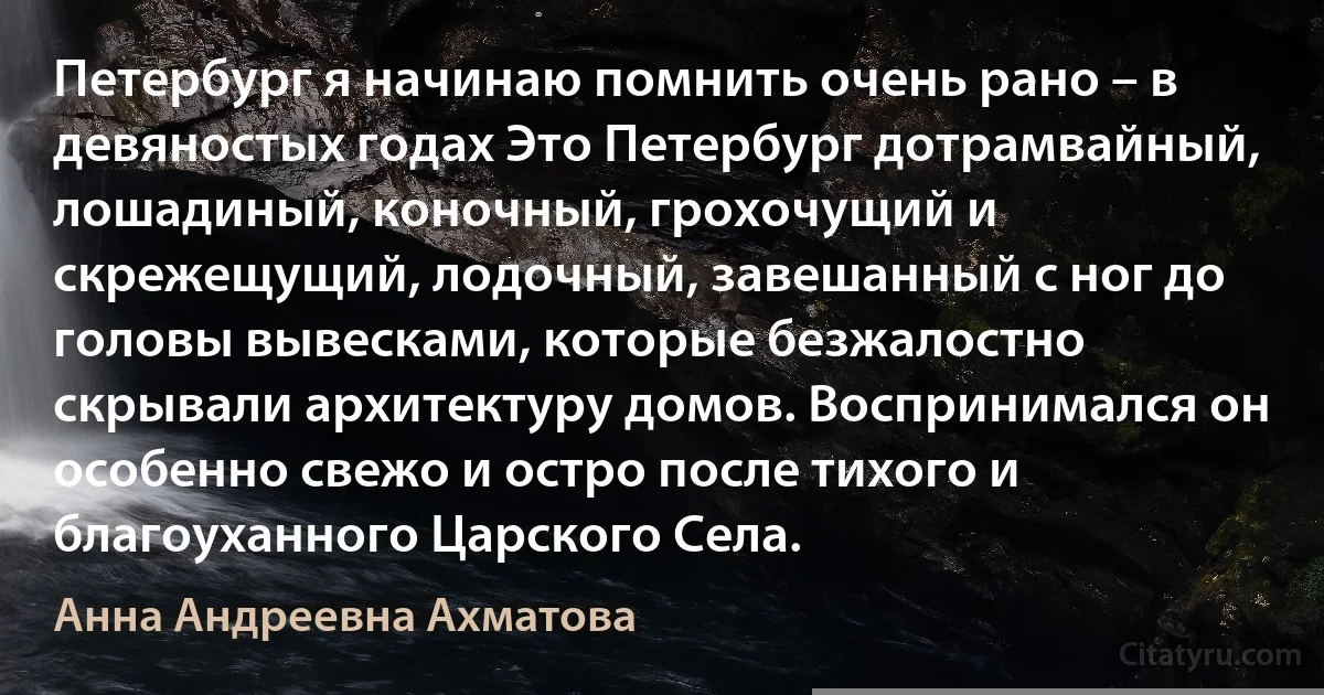 Петербург я начинаю помнить очень рано – в девяностых годах Это Петербург дотрамвайный, лошадиный, коночный, грохочущий и скрежещущий, лодочный, завешанный с ног до головы вывесками, которые безжалостно скрывали архитектуру домов. Воспринимался он особенно свежо и остро после тихого и благоуханного Царского Села. (Анна Андреевна Ахматова)