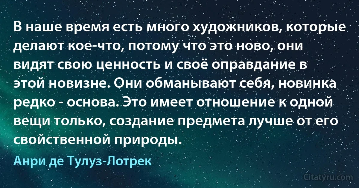 В наше время есть много художников, которые делают кое-что, потому что это ново, они видят свою ценность и своё оправдание в этой новизне. Они обманывают себя, новинка редко - основа. Это имеет отношение к одной вещи только, создание предмета лучше от его свойственной природы. (Анри де Тулуз-Лотрек)