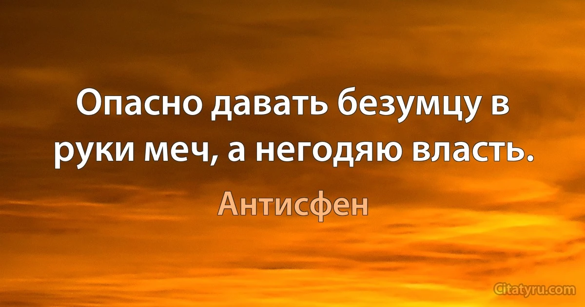 Опасно давать безумцу в руки меч, а негодяю власть. (Антисфен)