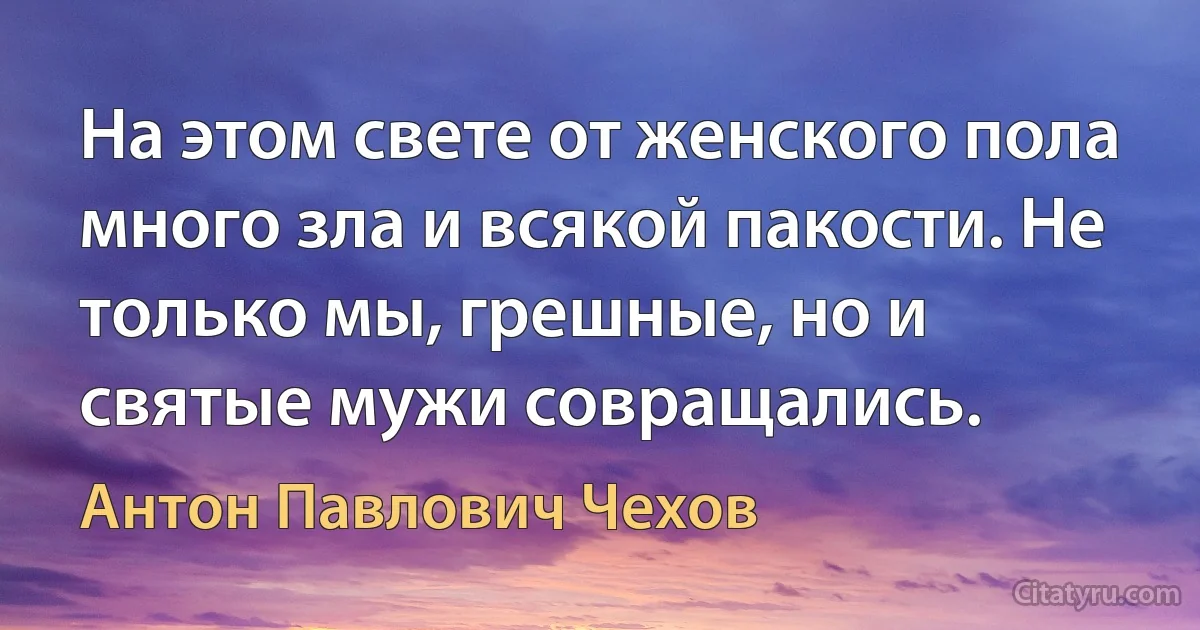 На этом свете от женского пола много зла и всякой пакости. Не только мы, грешные, но и святые мужи совращались. (Антон Павлович Чехов)