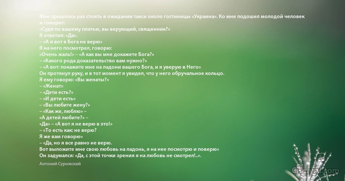 Мне пришлось раз стоять в ожидании такси около гостиницы «Украина». Ко мне подошел молодой человек и говорит:
«Судя по вашему платью, вы верующий, священник?»
Я ответил: «Да». 
– «А я вот в Бога не верю» 
Я на него посмотрел, говорю: 
«Очень жаль!» – «А как вы мне докажете Бога?» 
– «Какого рода доказательство вам нужно?»
– «А вот: покажите мне на ладони вашего Бога, и я уверую в Него» 
Он протянул руку, и в тот момент я увидел, что у него обручальное кольцо. 
Я ему говорю: «Вы женаты?» 
– «Женат»
– «Дети есть?» 
– «И дети есть» 
– «Вы любите жену?» 
– «Как же, люблю» – 
«А детей любите?» –
«Да» – «А вот я не верю в это!» 
– «То есть как: не верю?
Я же вам говорю» 
– «Да, но я все равно не верю. 
Вот выложите мне свою любовь на ладонь, я на нее посмотрю и поверю» 
Он задумался: «Да, с этой точки зрения я на любовь не смотрел!..». (Антоний Сурожский)