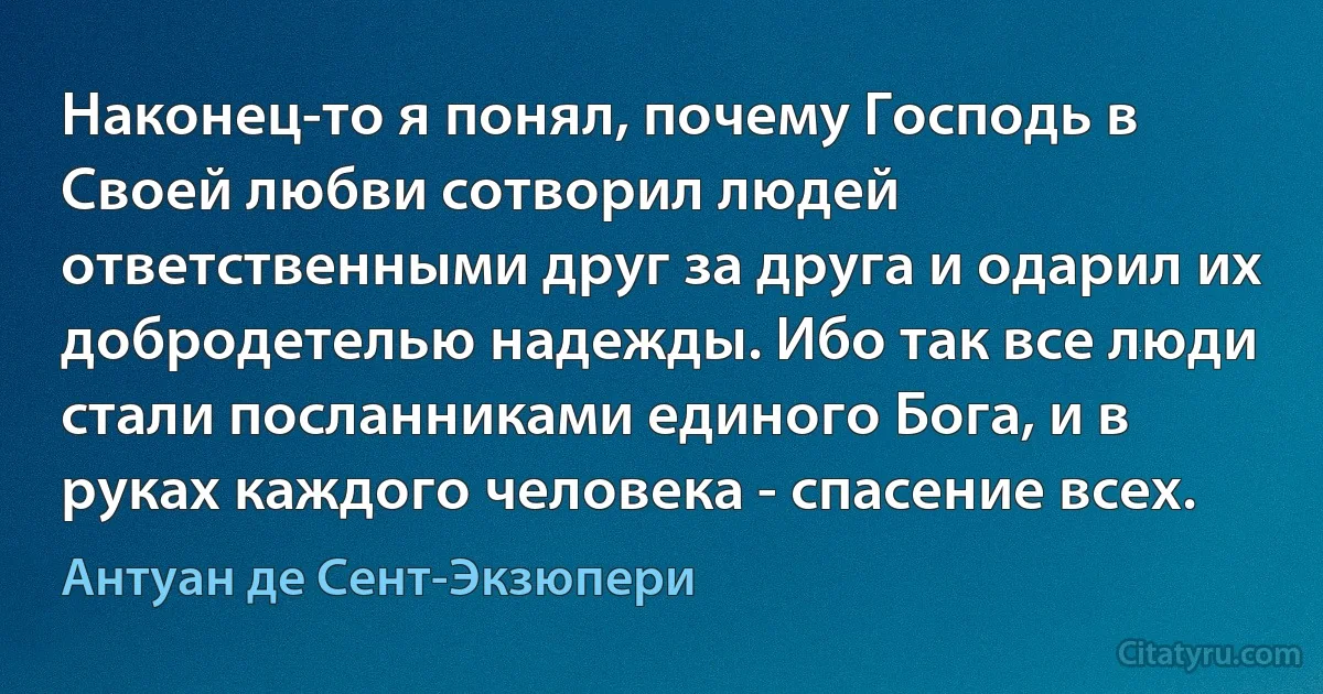 Наконец-то я понял, почему Господь в Своей любви сотворил людей ответственными друг за друга и одарил их добродетелью надежды. Ибо так все люди стали посланниками единого Бога, и в руках каждого человека - спасение всех. (Антуан де Сент-Экзюпери)