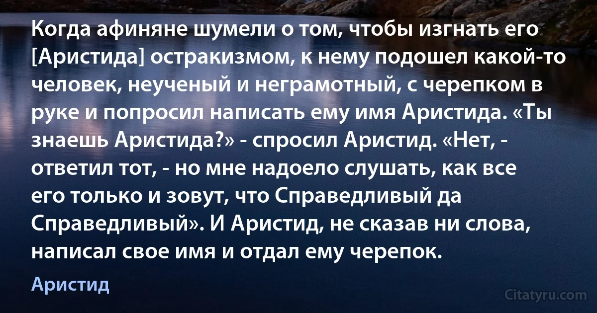 Когда афиняне шумели о том, чтобы изгнать его [Аристида] остракизмом, к нему подошел какой-то человек, неученый и неграмотный, с черепком в руке и попросил написать ему имя Аристида. «Ты знаешь Аристида?» - спросил Аристид. «Нет, - ответил тот, - но мне надоело слушать, как все его только и зовут, что Справедливый да Справедливый». И Аристид, не сказав ни слова, написал свое имя и отдал ему черепок. (Аристид)