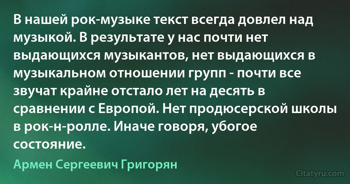 В нашей рок-музыке текст всегда довлел над музыкой. В результате у нас почти нет выдающихся музыкантов, нет выдающихся в музыкальном отношении групп - почти все звучат крайне отстало лет на десять в сравнении с Европой. Нет продюсерской школы в рок-н-ролле. Иначе говоря, убогое состояние. (Армен Сергеевич Григорян)