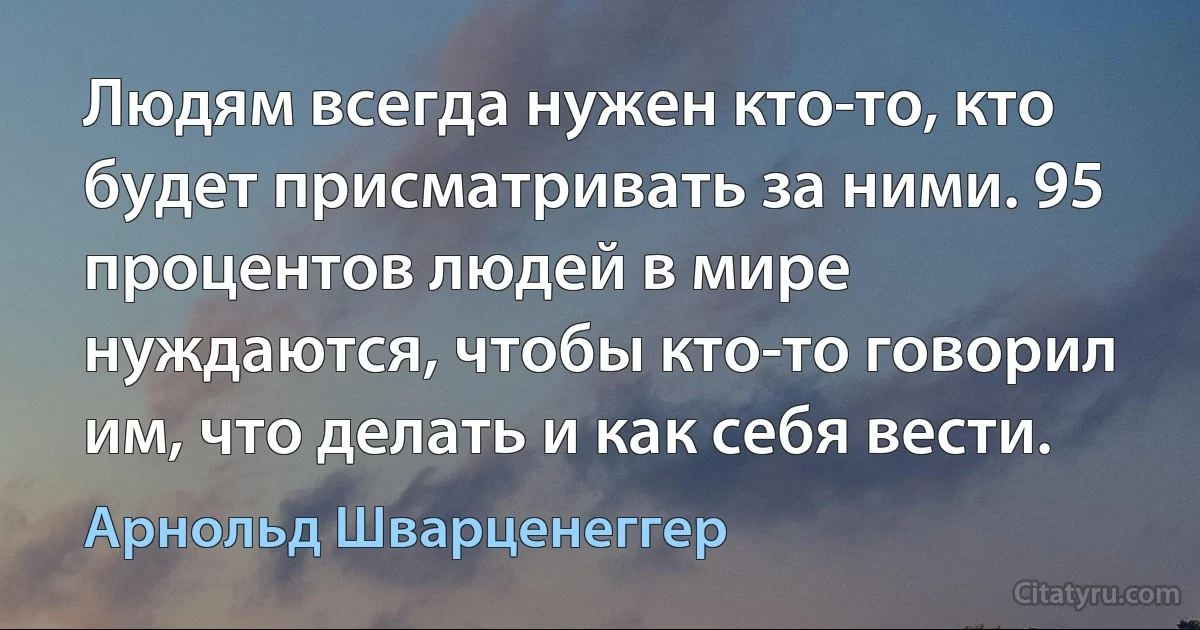 Людям всегда нужен кто-то, кто будет присматривать за ними. 95 процентов людей в мире нуждаются, чтобы кто-то говорил им, что делать и как себя вести. (Арнольд Шварценеггер)