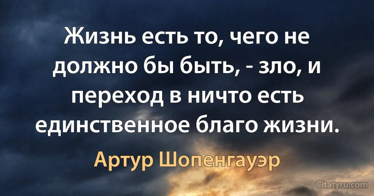 Жизнь есть то, чего не должно бы быть, - зло, и переход в ничто есть единственное благо жизни. (Артур Шопенгауэр)