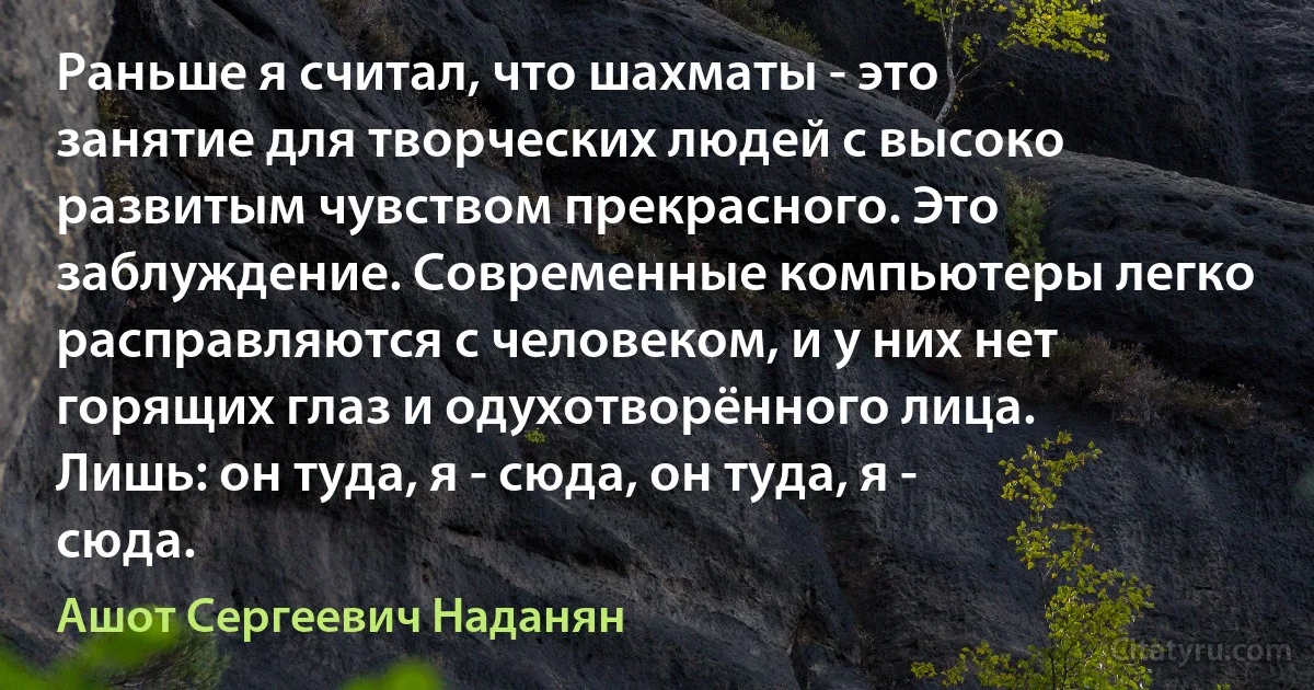 Раньше я считал, что шахматы - это занятие для творческих людей с высоко развитым чувством прекрасного. Это заблуждение. Современные компьютеры легко расправляются с человеком, и у них нет горящих глаз и одухотворённого лица. Лишь: он туда, я - сюда, он туда, я - сюда. (Ашот Сергеевич Наданян)