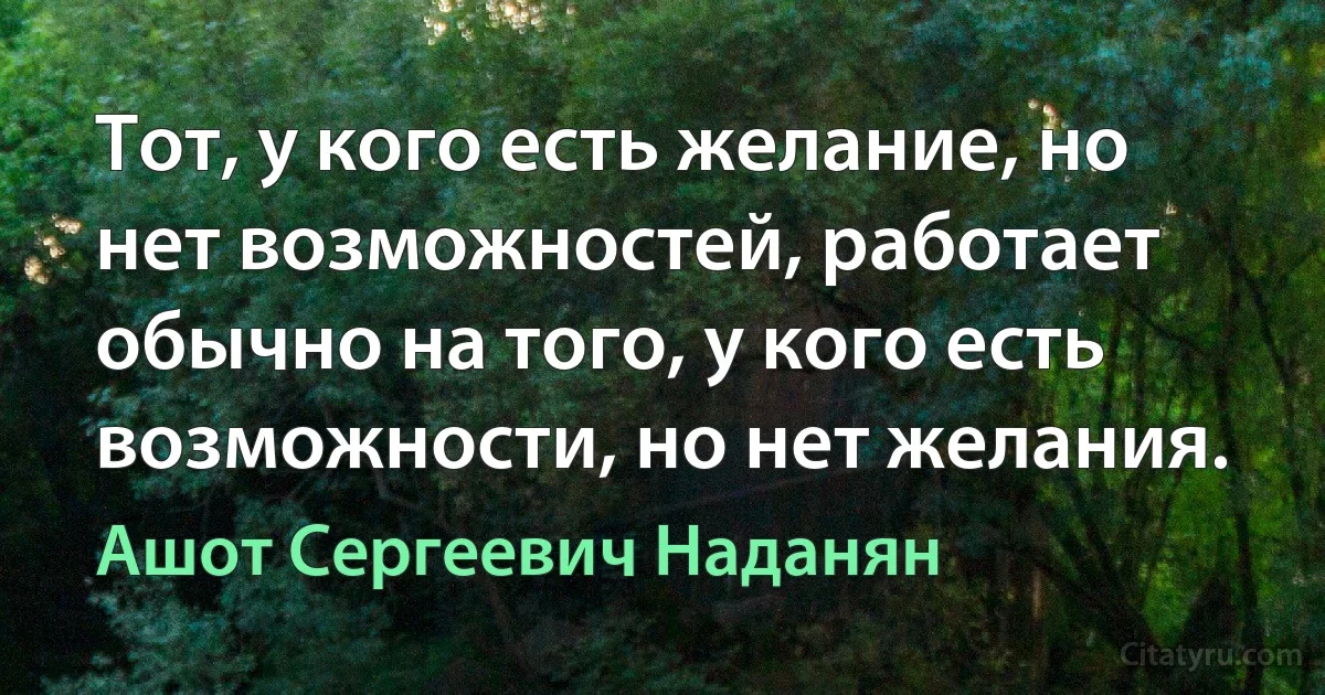 Тот, у кого есть желание, но нет возможностей, работает обычно на того, у кого есть возможности, но нет желания. (Ашот Сергеевич Наданян)