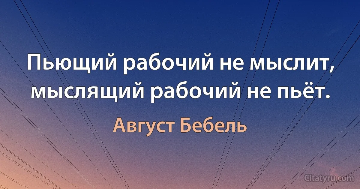 Пьющий рабочий не мыслит, мыслящий рабочий не пьёт. (Август Бебель)