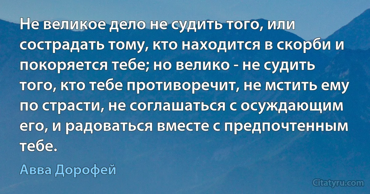 Не великое дело не судить того, или сострадать тому, кто находится в скорби и покоряется тебе; но велико - не судить того, кто тебе противоречит, не мстить ему по страсти, не соглашаться с осуждающим его, и радоваться вместе с предпочтенным тебе. (Авва Дорофей)