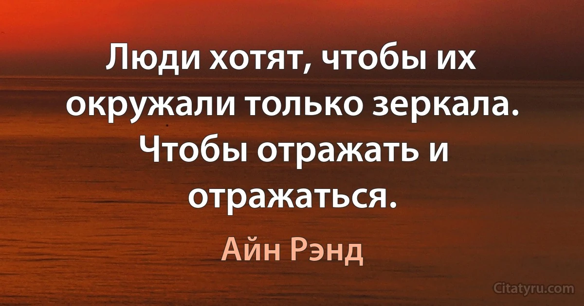 Люди хотят, чтобы их окружали только зеркала. Чтобы отражать и отражаться. (Айн Рэнд)