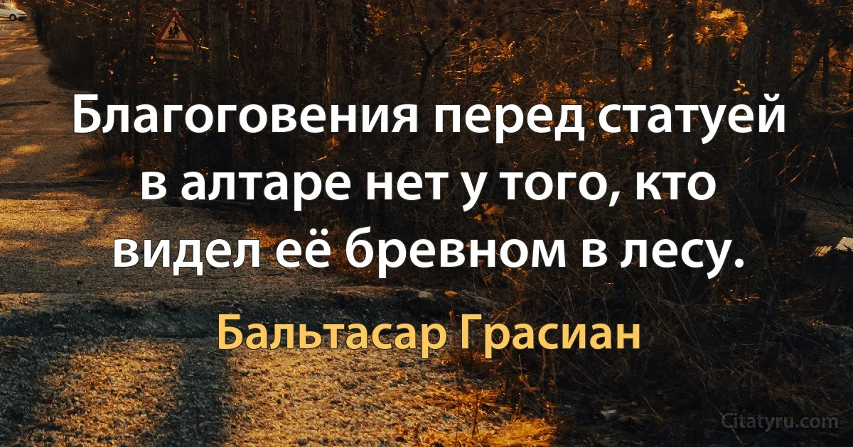 Благоговения перед статуей в алтаре нет у того, кто видел её бревном в лесу. (Бальтасар Грасиан)