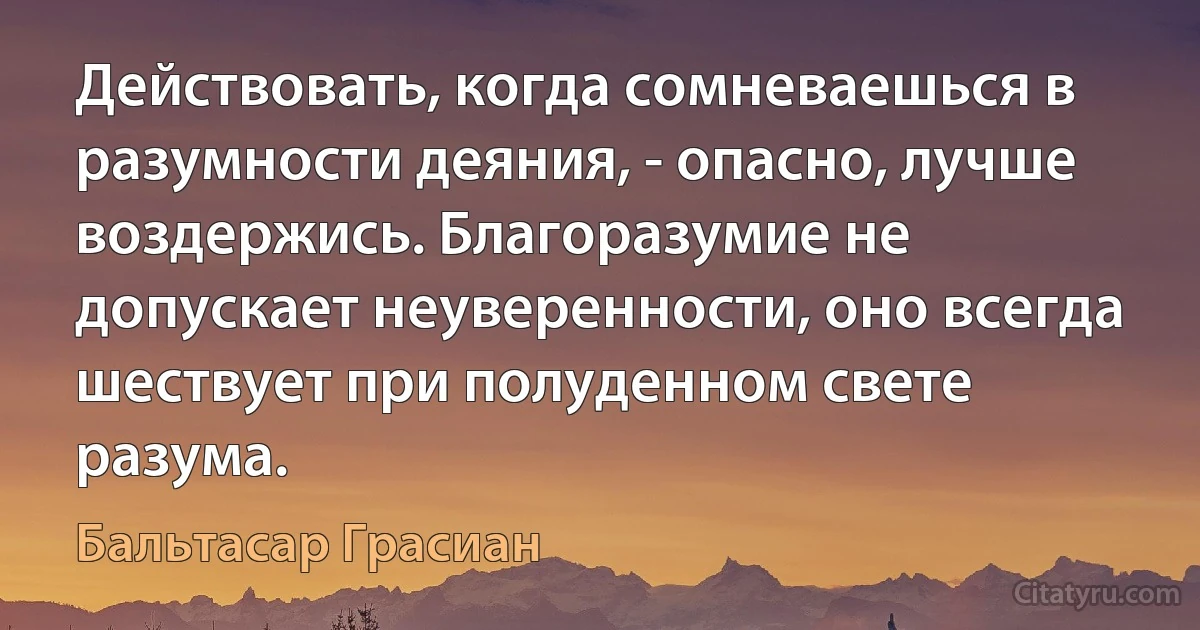 Действовать, когда сомневаешься в разумности деяния, - опасно, лучше воздержись. Благоразумие не допускает неуверенности, оно всегда шествует при полуденном свете разума. (Бальтасар Грасиан)