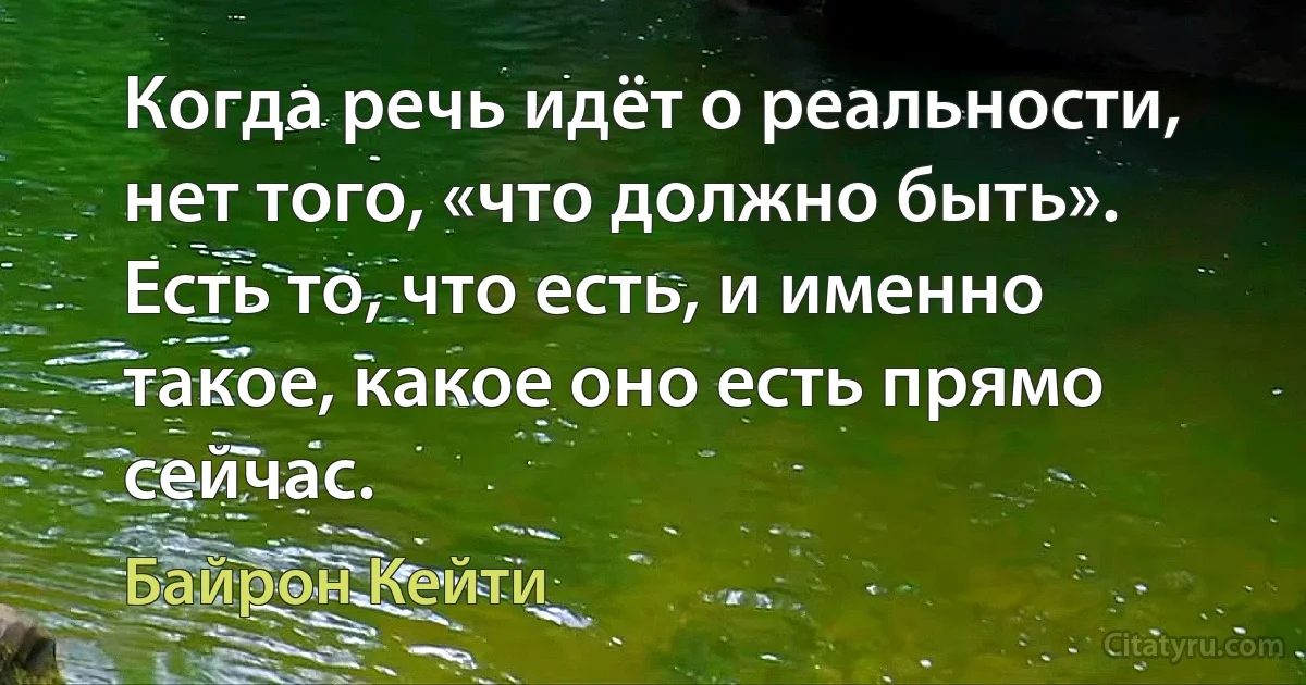 Когда речь идёт о реальности, нет того, «что должно быть».
Есть то, что есть, и именно такое, какое оно есть прямо сейчас. (Байрон Кейти)