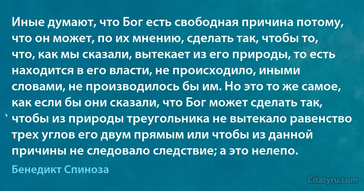 Иные думают, что Бог есть свободная причина потому, что он может, по их мнению, сделать так, чтобы то, что, как мы сказали, вытекает из его природы, то есть находится в его власти, не происходило, иными словами, не производилось бы им. Но это то же самое, как если бы они сказали, что Бог может сделать так, чтобы из природы треугольника не вытекало равенство трех углов его двум прямым или чтобы из данной причины не следовало следствие; а это нелепо. (Бенедикт Спиноза)