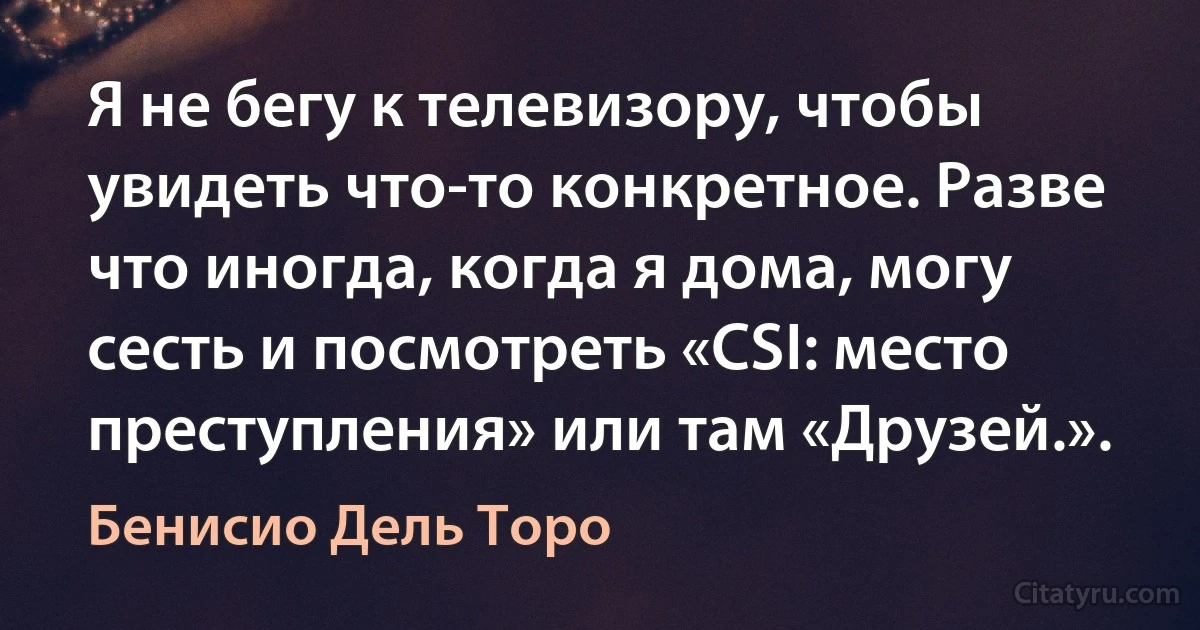 Я не бегу к телевизору, чтобы увидеть что-то конкретное. Разве что иногда, когда я дома, могу сесть и посмотреть «CSI: место преступления» или там «Друзей.». (Бенисио Дель Торо)