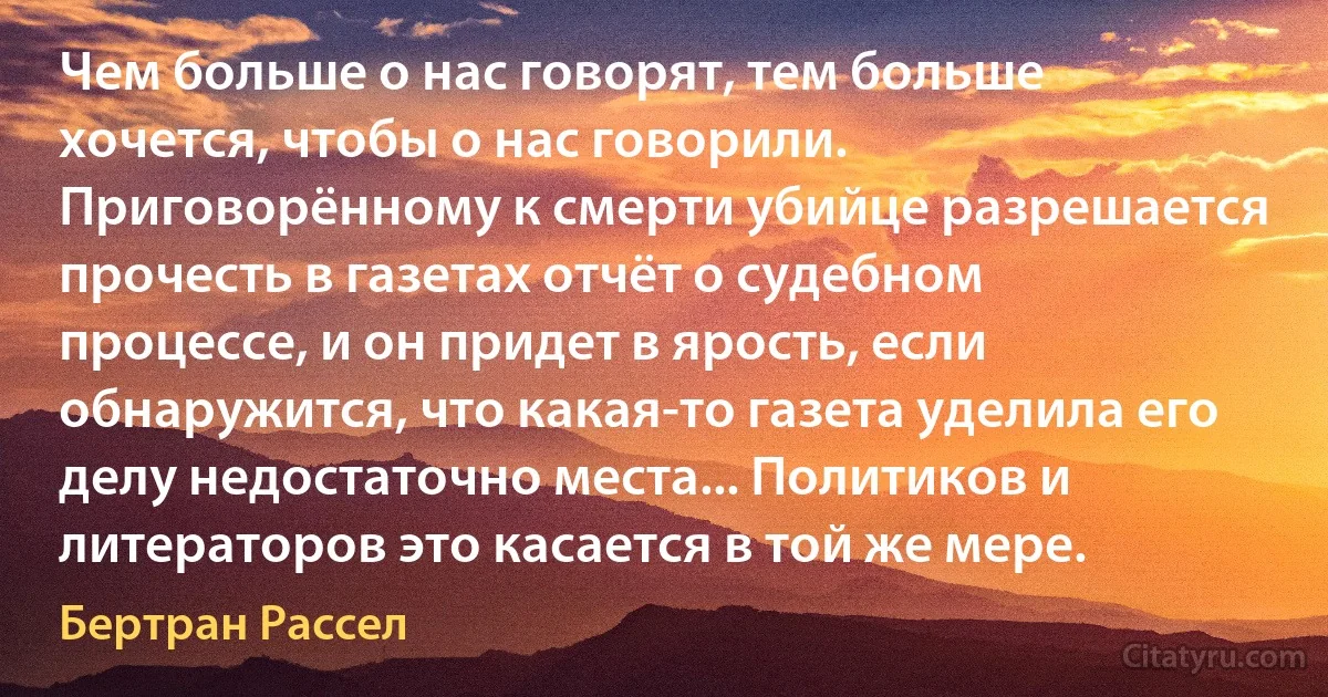 Чем больше о нас говорят, тем больше хочется, чтобы о нас говорили. Приговорённому к смерти убийце разрешается прочесть в газетах отчёт о судебном процессе, и он придет в ярость, если обнаружится, что какая-то газета уделила его делу недостаточно места... Политиков и литераторов это касается в той же мере. (Бертран Рассел)