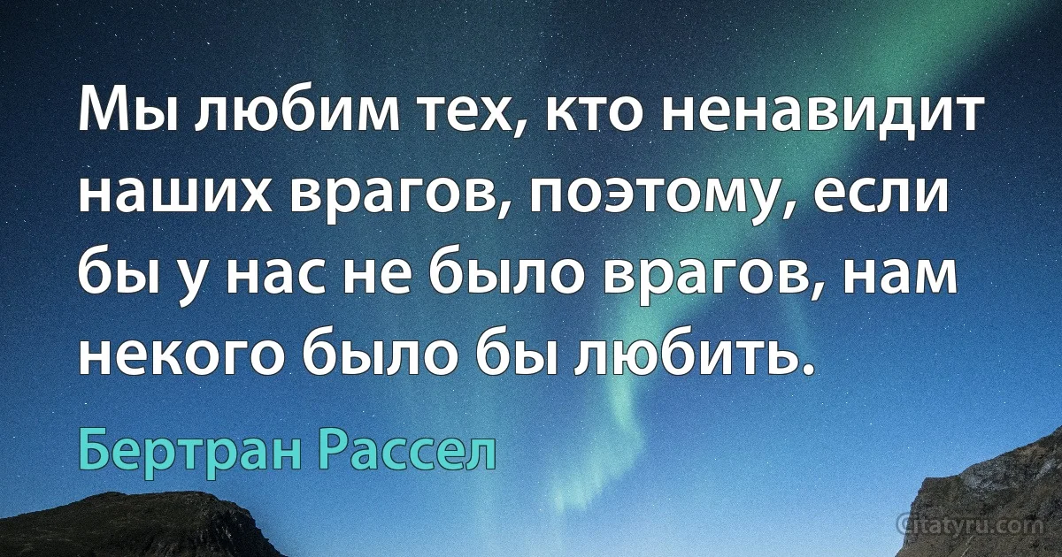 Мы любим тех, кто ненавидит наших врагов, поэтому, если бы у нас не было врагов, нам некого было бы любить. (Бертран Рассел)