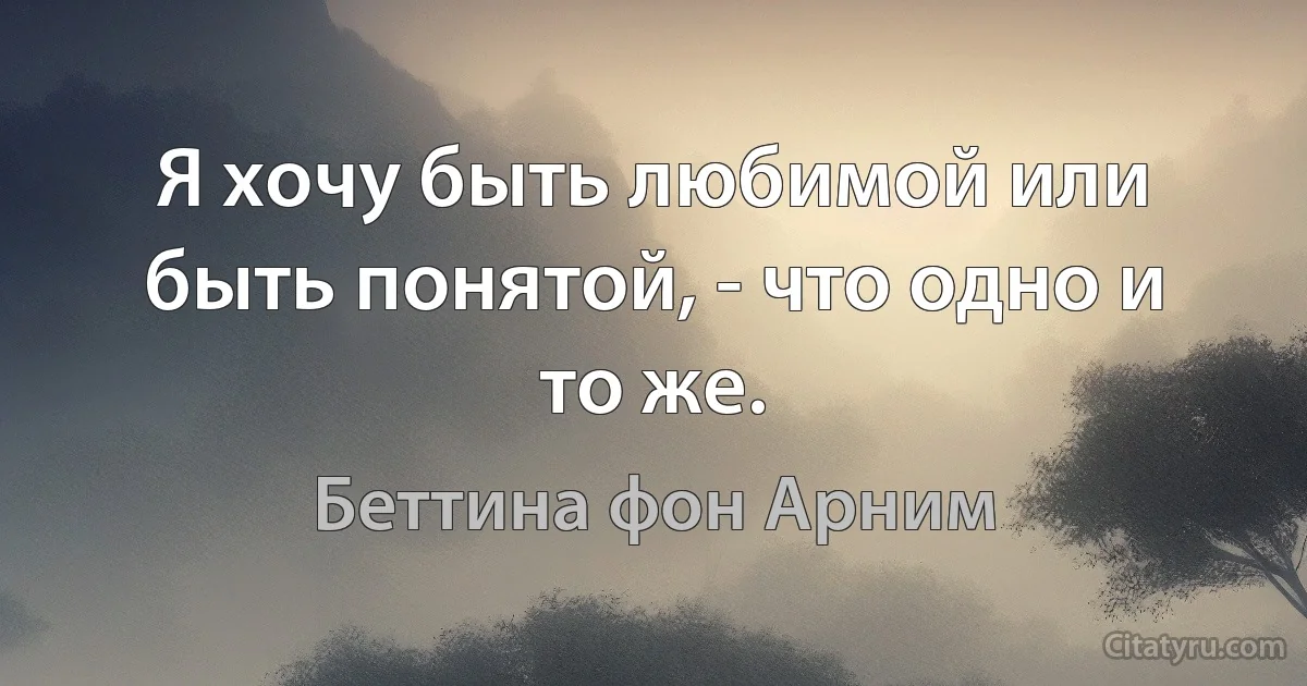 Я хочу быть любимой или быть понятой, - что одно и то же. (Беттина фон Арним)