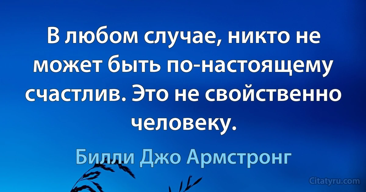 В любом случае, никто не может быть по-настоящему счастлив. Это не свойственно человеку. (Билли Джо Армстронг)