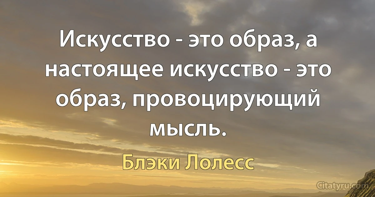 Искусство - это образ, а настоящее искусство - это образ, провоцирующий мысль. (Блэки Лолесс)