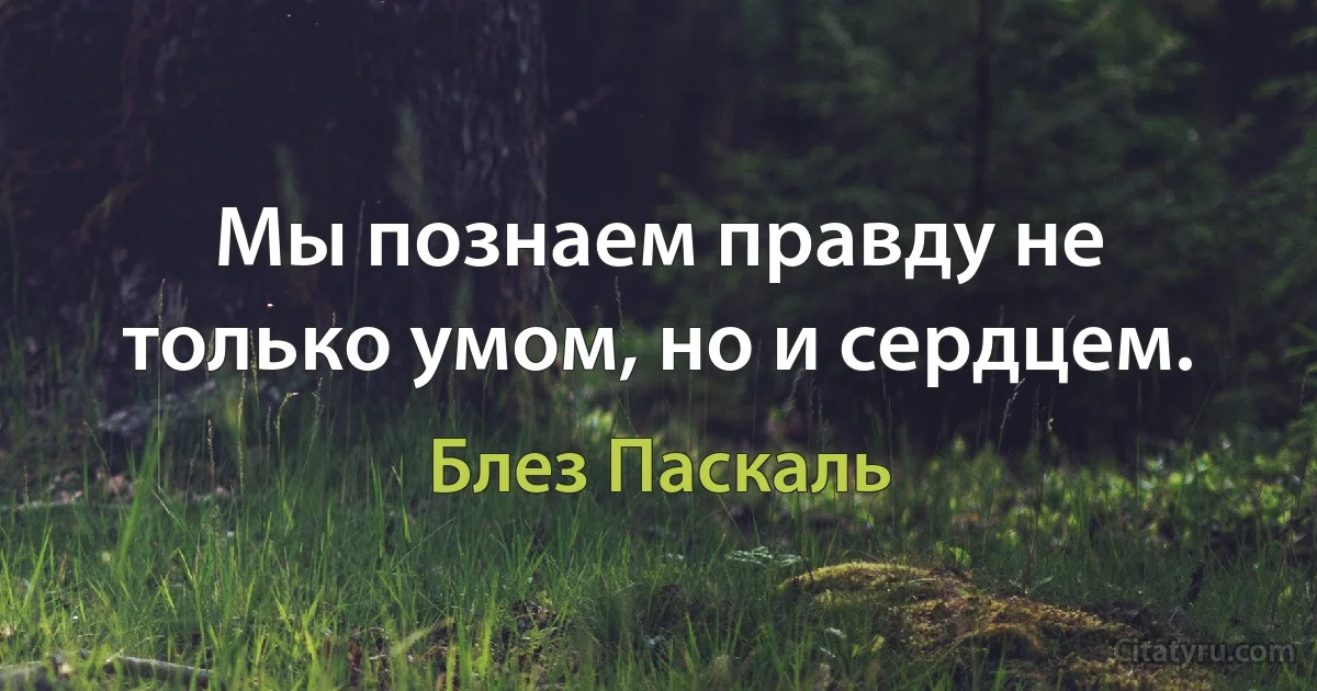 Мы познаем правду не только умом, но и сердцем. (Блез Паскаль)