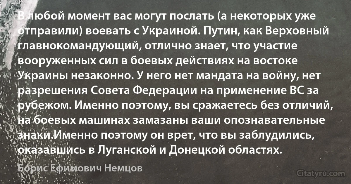 В любой момент вас могут послать (а некоторых уже отправили) воевать с Украиной. Путин, как Верховный главнокомандующий, отлично знает, что участие вооруженных сил в боевых действиях на востоке Украины незаконно. У него нет мандата на войну, нет разрешения Совета Федерации на применение ВС за рубежом. Именно поэтому, вы сражаетесь без отличий, на боевых машинах замазаны ваши опознавательные знаки.Именно поэтому он врет, что вы заблудились, оказавшись в Луганской и Донецкой областях. (Борис Ефимович Немцов)