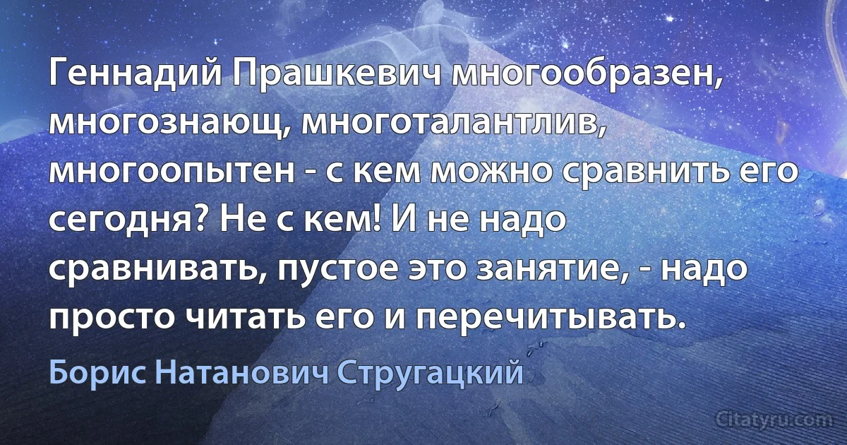 Геннадий Прашкевич многообразен, многознающ, многоталантлив, многоопытен - с кем можно сравнить его сегодня? Не с кем! И не надо сравнивать, пустое это занятие, - надо просто читать его и перечитывать. (Борис Натанович Стругацкий)