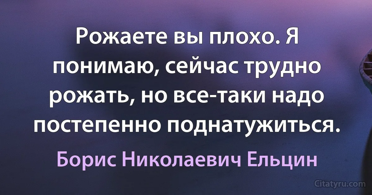 Рожаете вы плохо. Я понимаю, сейчас трудно рожать, но все-таки надо постепенно поднатужиться. (Борис Николаевич Ельцин)