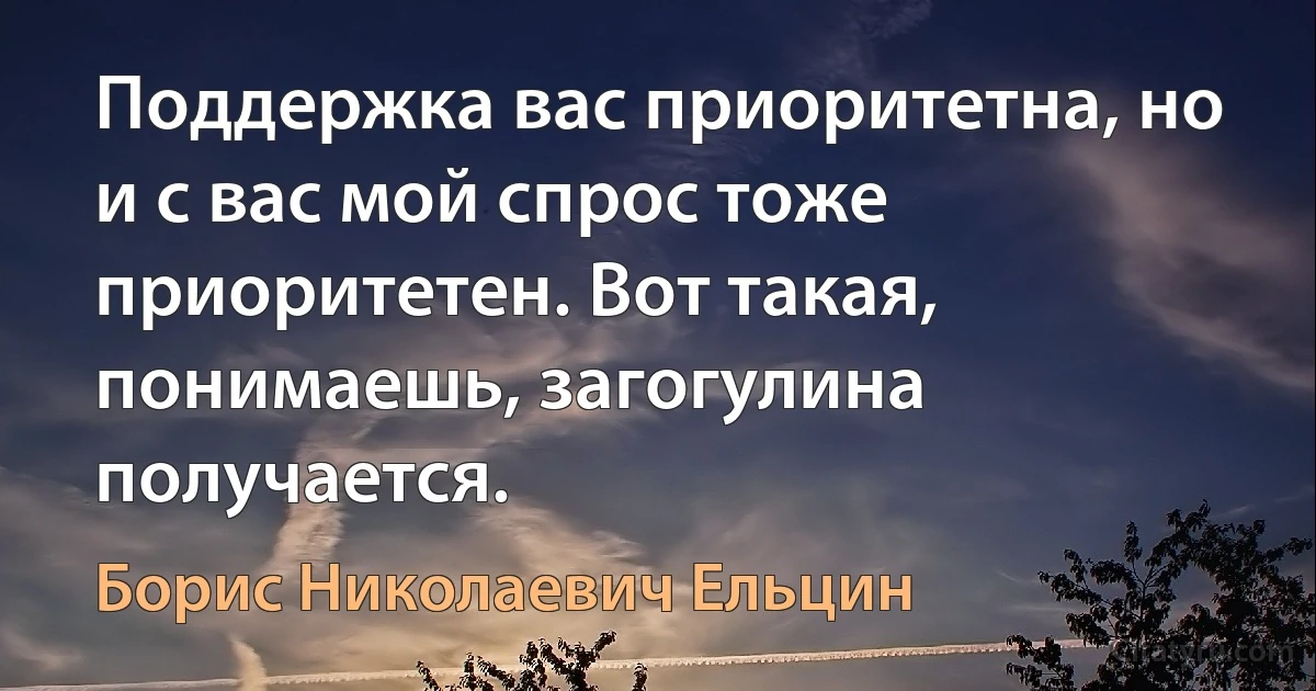 Поддержка вас приоритетна, но и с вас мой спрос тоже приоритетен. Вот такая, понимаешь, загогулина получается. (Борис Николаевич Ельцин)