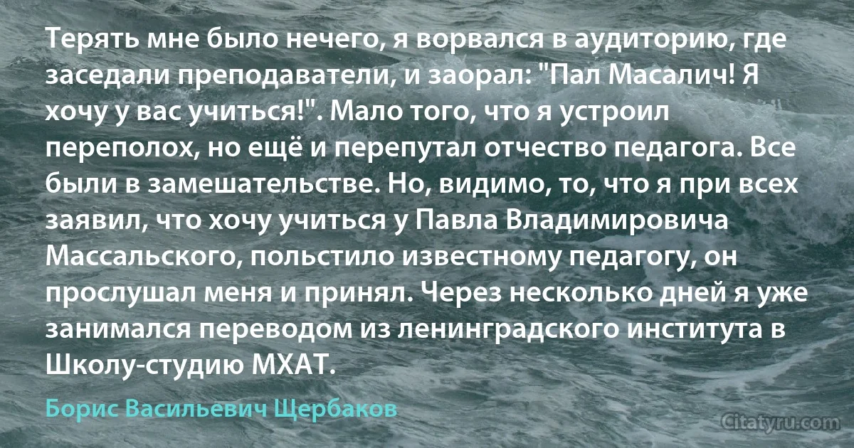 Терять мне было нечего, я ворвался в аудиторию, где заседали преподаватели, и заорал: "Пал Масалич! Я хочу у вас учиться!". Мало того, что я устроил переполох, но ещё и перепутал отчество педагога. Все были в замешательстве. Но, видимо, то, что я при всех заявил, что хочу учиться у Павла Владимировича Массальского, польстило известному педагогу, он прослушал меня и принял. Через несколько дней я уже занимался переводом из ленинградского института в Школу-студию МХАТ. (Борис Васильевич Щербаков)