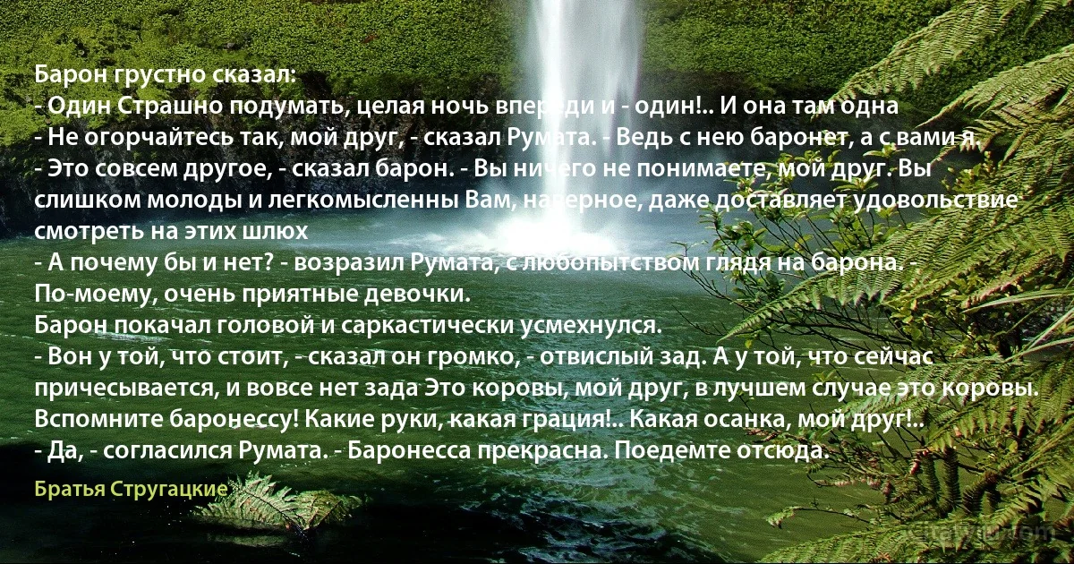 Барон грустно сказал:
- Один Страшно подумать, целая ночь впереди и - один!.. И она там одна
- Не огорчайтесь так, мой друг, - сказал Румата. - Ведь с нею баронет, а с вами я.
- Это совсем другое, - сказал барон. - Вы ничего не понимаете, мой друг. Вы слишком молоды и легкомысленны Вам, наверное, даже доставляет удовольствие смотреть на этих шлюх
- А почему бы и нет? - возразил Румата, с любопытством глядя на барона. - По-моему, очень приятные девочки.
Барон покачал головой и саркастически усмехнулся.
- Вон у той, что стоит, - сказал он громко, - отвислый зад. А у той, что сейчас причесывается, и вовсе нет зада Это коровы, мой друг, в лучшем случае это коровы. Вспомните баронессу! Какие руки, какая грация!.. Какая осанка, мой друг!..
- Да, - согласился Румата. - Баронесса прекрасна. Поедемте отсюда. (Братья Стругацкие)