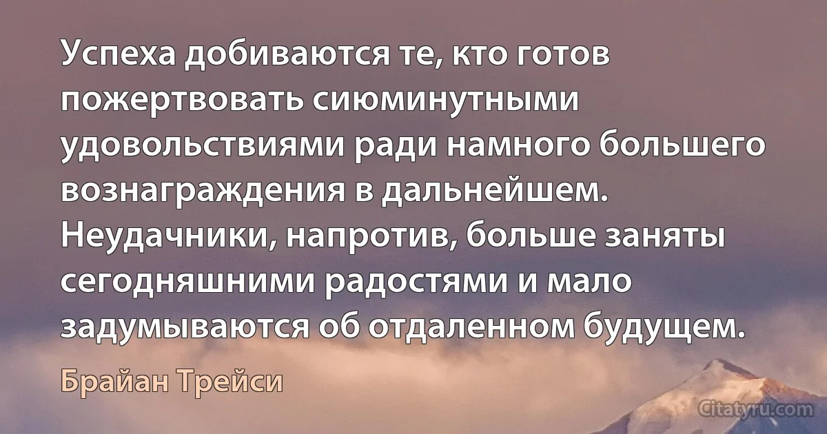 Успеха добиваются те, кто готов пожертвовать сиюминутными удовольствиями ради намного большего вознаграждения в дальнейшем. Неудачники, напротив, больше заняты сегодняшними радостями и мало задумываются об отдаленном будущем. (Брайан Трейси)