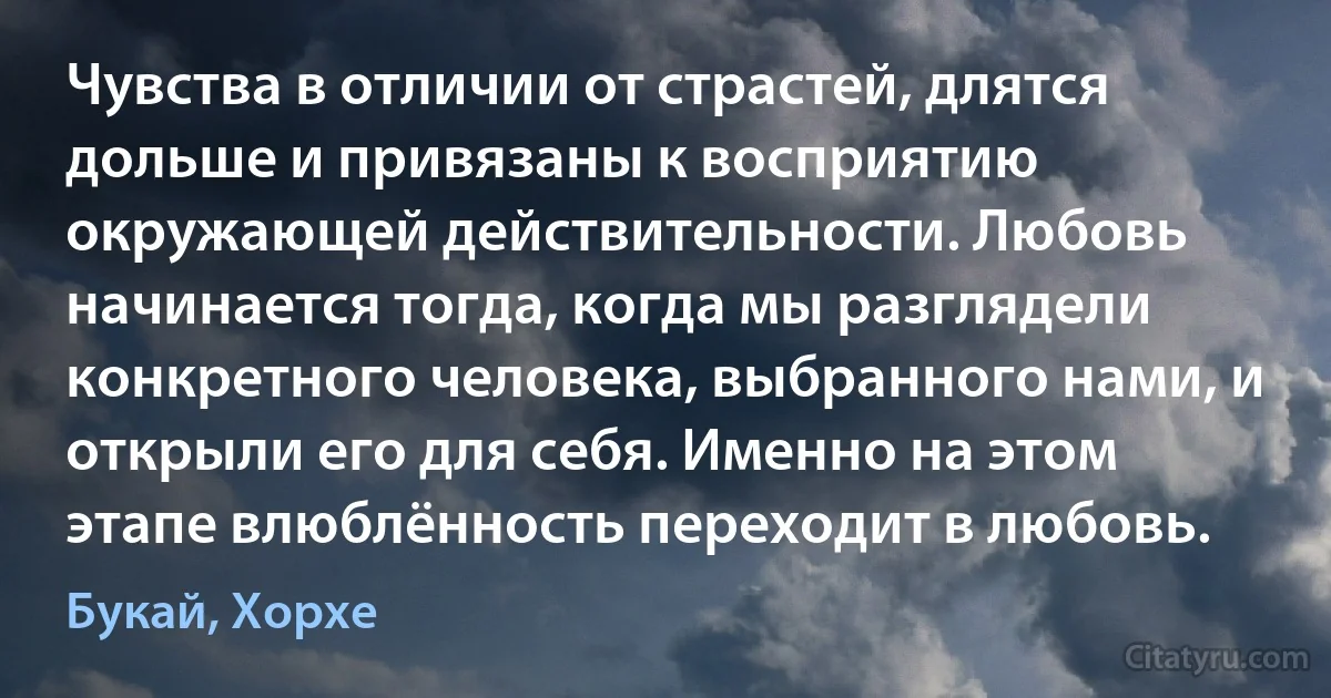 Чувства в отличии от страстей, длятся дольше и привязаны к восприятию окружающей действительности. Любовь начинается тогда, когда мы разглядели конкретного человека, выбранного нами, и открыли его для себя. Именно на этом этапе влюблённость переходит в любовь. (Букай, Хорхе)