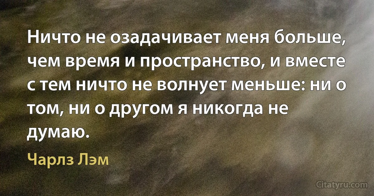 Ничто не озадачивает меня больше, чем время и пространство, и вместе с тем ничто не волнует меньше: ни о том, ни о другом я никогда не думаю. (Чарлз Лэм)