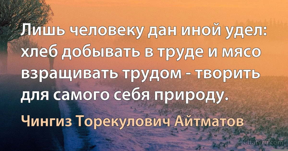 Лишь человеку дан иной удел: хлеб добывать в труде и мясо взращивать трудом - творить для самого себя природу. (Чингиз Торекулович Айтматов)