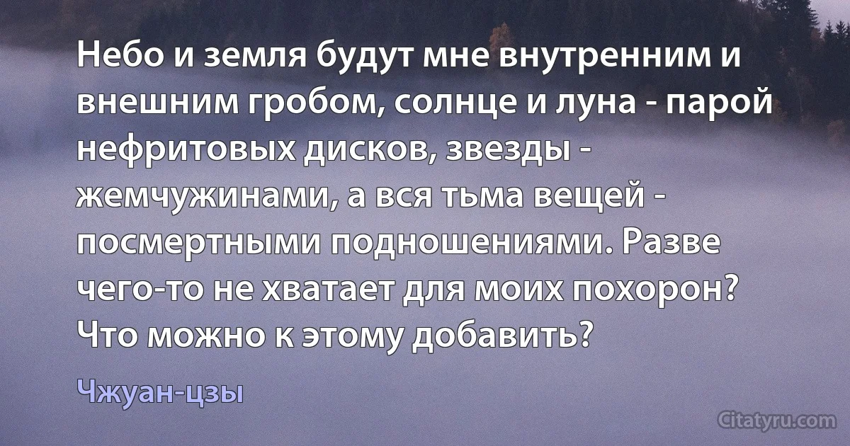 Небо и земля будут мне внутренним и внешним гробом, солнце и луна - парой нефритовых дисков, звезды - жемчужинами, а вся тьма вещей - посмертными подношениями. Разве чего-то не хватает для моих похорон? Что можно к этому добавить? (Чжуан-цзы)