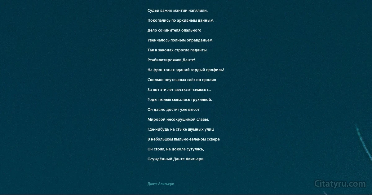 Судьи важно мантии напялили,

Покопались по архивным данным.

Дело сочинителя опального

Увенчалось полным оправданьем.

Так в законах строгие педанты

Реабилитировали Данте!

На фронтонах зданий гордый профиль!

Сколько неутешных слёз он пролил

За вот эти лет шестьсот-семьсот...

Годы пылью сыпались трухлявой.

Он давно достиг уже высот

Мировой несокрушимой славы.

Где-нибудь на стыке шумных улиц

В небольшом пыльно-зеленом сквере

Он стоял, на цоколе сутулясь,

Осуждённый Данте Алигьери. (Данте Алигьери)